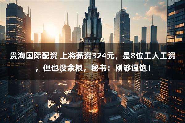 贵海国际配资 上将薪资324元，是8位工人工资，但也没余粮，秘书：刚够温饱！