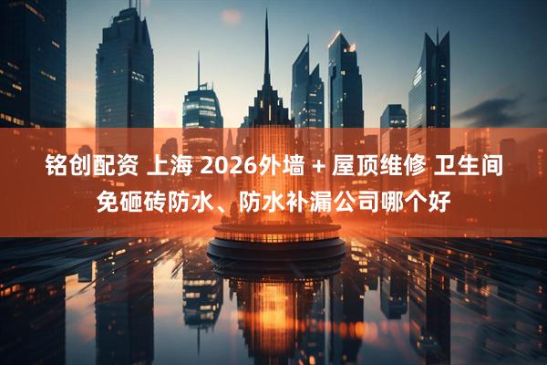 铭创配资 上海 2026外墙 + 屋顶维修 卫生间免砸砖防水、防水补漏公司哪个好
