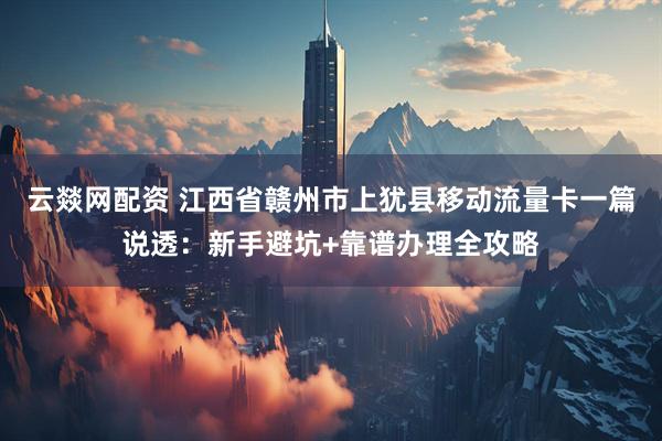 云燚网配资 江西省赣州市上犹县移动流量卡一篇说透：新手避坑+靠谱办理全攻略